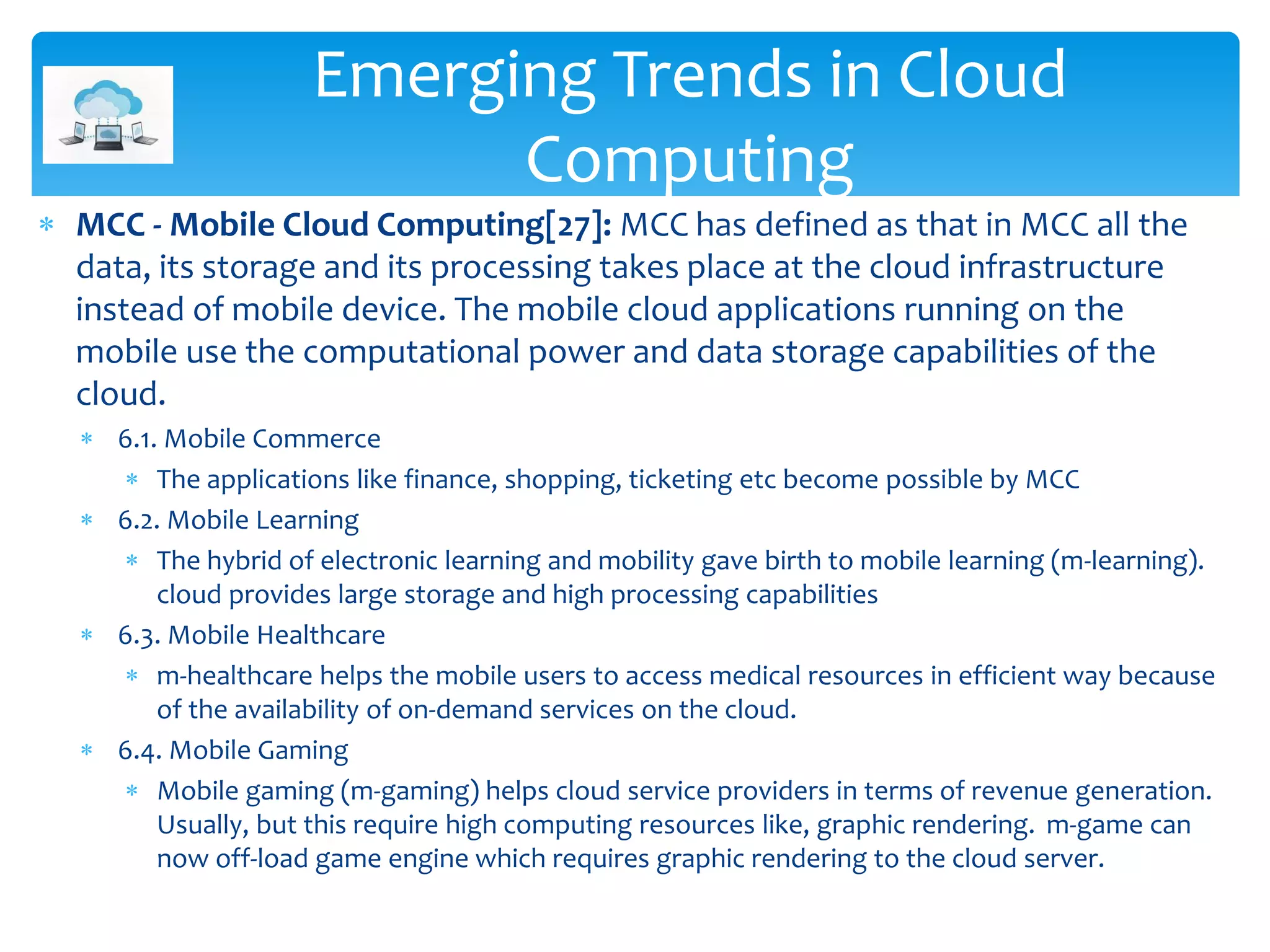  MCC - Mobile Cloud Computing[27]: MCC has defined as that in MCC all the
data, its storage and its processing takes place at the cloud infrastructure
instead of mobile device. The mobile cloud applications running on the
mobile use the computational power and data storage capabilities of the
cloud.
 6.1. Mobile Commerce
 The applications like finance, shopping, ticketing etc become possible by MCC
 6.2. Mobile Learning
 The hybrid of electronic learning and mobility gave birth to mobile learning (m-learning).
cloud provides large storage and high processing capabilities
 6.3. Mobile Healthcare
 m-healthcare helps the mobile users to access medical resources in efficient way because
of the availability of on-demand services on the cloud.
 6.4. Mobile Gaming
 Mobile gaming (m-gaming) helps cloud service providers in terms of revenue generation.
Usually, but this require high computing resources like, graphic rendering. m-game can
now off-load game engine which requires graphic rendering to the cloud server.
Emerging Trends in Cloud
Computing
 