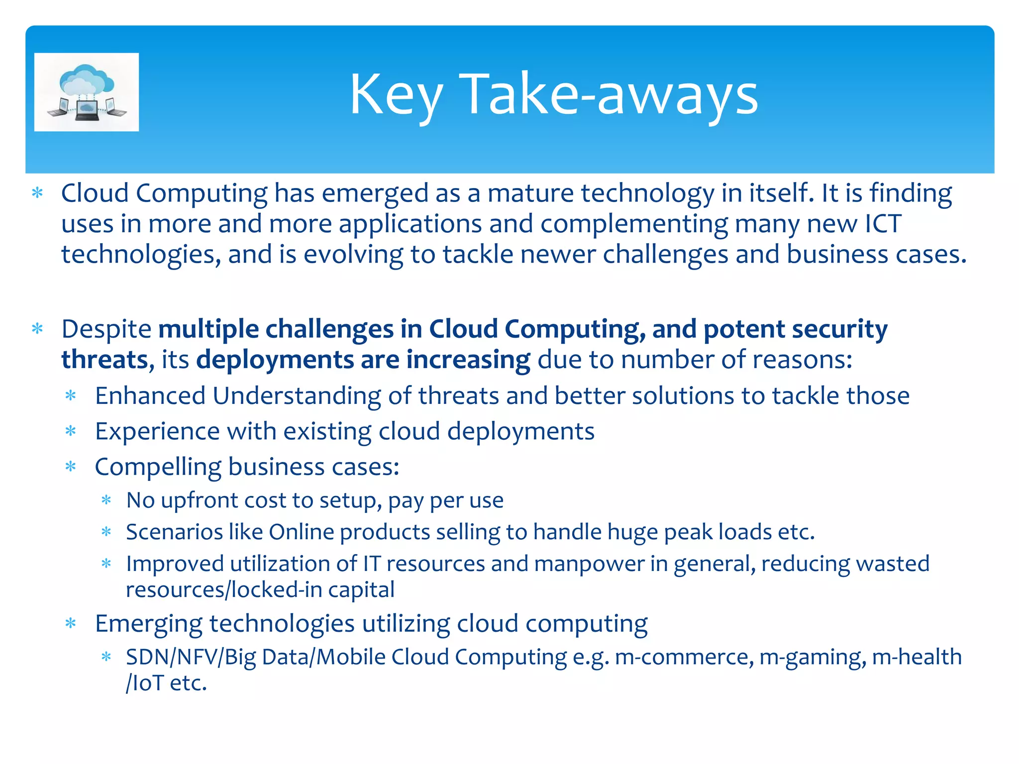  Cloud Computing has emerged as a mature technology in itself. It is finding
uses in more and more applications and complementing many new ICT
technologies, and is evolving to tackle newer challenges and business cases.
 Despite multiple challenges in Cloud Computing, and potent security
threats, its deployments are increasing due to number of reasons:
 Enhanced Understanding of threats and better solutions to tackle those
 Experience with existing cloud deployments
 Compelling business cases:
 No upfront cost to setup, pay per use
 Scenarios like Online products selling to handle huge peak loads etc.
 Improved utilization of IT resources and manpower in general, reducing wasted
resources/locked-in capital
 Emerging technologies utilizing cloud computing
 SDN/NFV/Big Data/Mobile Cloud Computing e.g. m-commerce, m-gaming, m-health
/IoT etc.
Key Take-aways
 