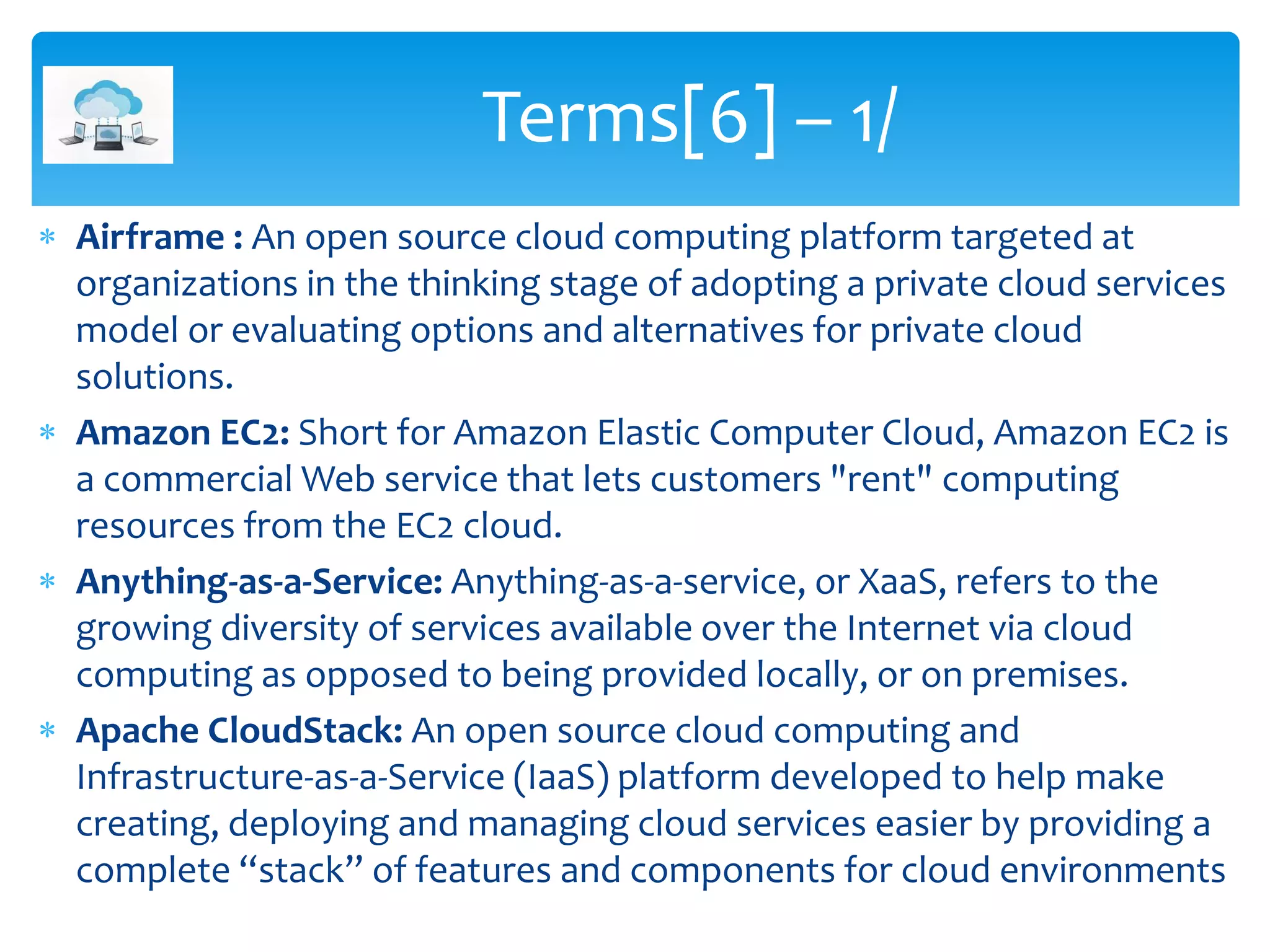  Airframe : An open source cloud computing platform targeted at
organizations in the thinking stage of adopting a private cloud services
model or evaluating options and alternatives for private cloud
solutions.
 Amazon EC2: Short for Amazon Elastic Computer Cloud, Amazon EC2 is
a commercial Web service that lets customers "rent" computing
resources from the EC2 cloud.
 Anything-as-a-Service: Anything-as-a-service, or XaaS, refers to the
growing diversity of services available over the Internet via cloud
computing as opposed to being provided locally, or on premises.
 Apache CloudStack: An open source cloud computing and
Infrastructure-as-a-Service (IaaS) platform developed to help make
creating, deploying and managing cloud services easier by providing a
complete “stack” of features and components for cloud environments
Terms[6] – 1/
 