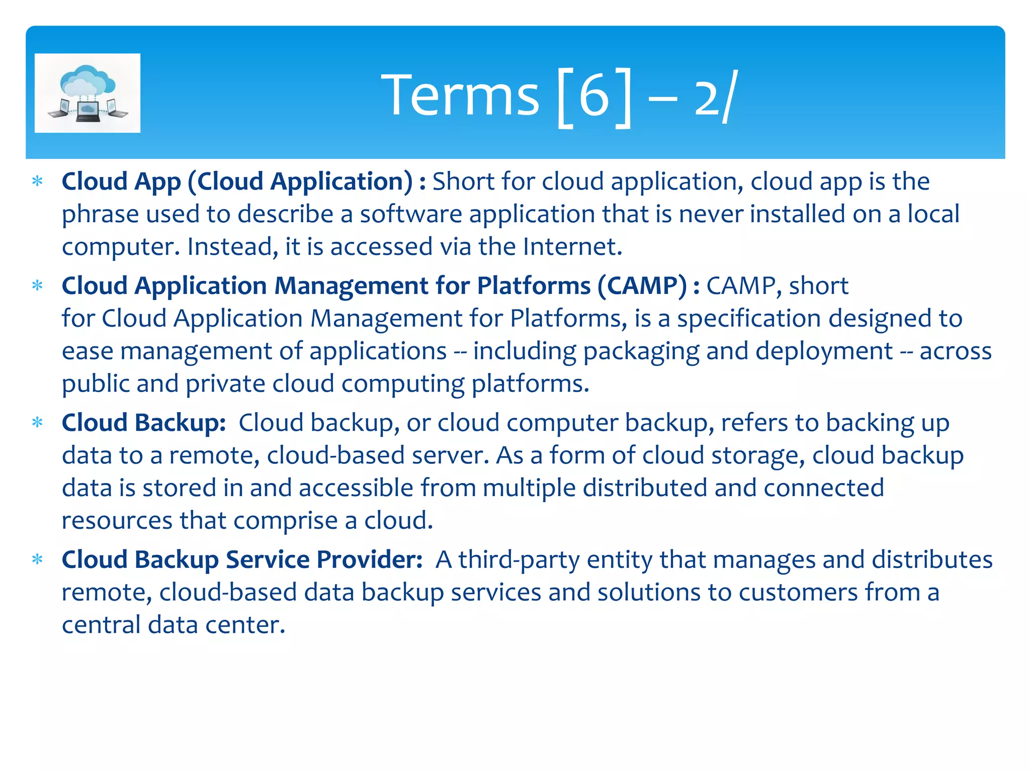  Cloud App (Cloud Application) : Short for cloud application, cloud app is the
phrase used to describe a software application that is never installed on a local
computer. Instead, it is accessed via the Internet.
 Cloud Application Management for Platforms (CAMP) : CAMP, short
for Cloud Application Management for Platforms, is a specification designed to
ease management of applications -- including packaging and deployment -- across
public and private cloud computing platforms.
 Cloud Backup: Cloud backup, or cloud computer backup, refers to backing up
data to a remote, cloud-based server. As a form of cloud storage, cloud backup
data is stored in and accessible from multiple distributed and connected
resources that comprise a cloud.
 Cloud Backup Service Provider: A third-party entity that manages and distributes
remote, cloud-based data backup services and solutions to customers from a
central data center.
Terms [6] – 2/
 