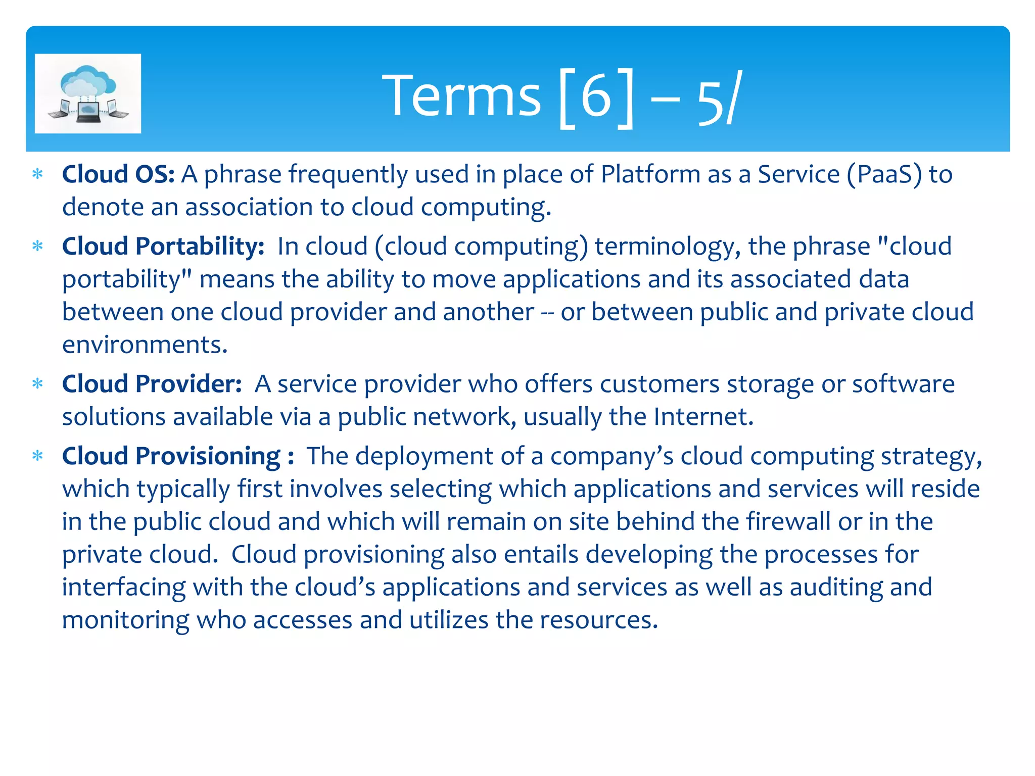  Cloud OS: A phrase frequently used in place of Platform as a Service (PaaS) to
denote an association to cloud computing.
 Cloud Portability: In cloud (cloud computing) terminology, the phrase "cloud
portability" means the ability to move applications and its associated data
between one cloud provider and another -- or between public and private cloud
environments.
 Cloud Provider: A service provider who offers customers storage or software
solutions available via a public network, usually the Internet.
 Cloud Provisioning : The deployment of a company’s cloud computing strategy,
which typically first involves selecting which applications and services will reside
in the public cloud and which will remain on site behind the firewall or in the
private cloud. Cloud provisioning also entails developing the processes for
interfacing with the cloud’s applications and services as well as auditing and
monitoring who accesses and utilizes the resources.
Terms [6] – 5/
 