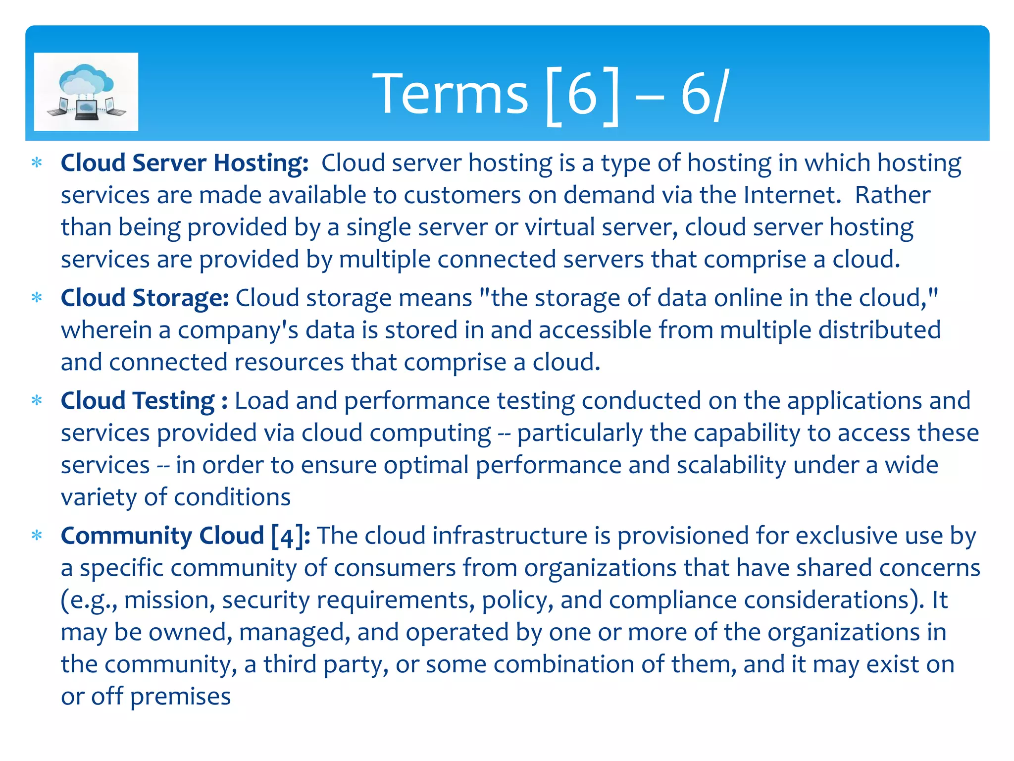  Cloud Server Hosting: Cloud server hosting is a type of hosting in which hosting
services are made available to customers on demand via the Internet. Rather
than being provided by a single server or virtual server, cloud server hosting
services are provided by multiple connected servers that comprise a cloud.
 Cloud Storage: Cloud storage means "the storage of data online in the cloud,"
wherein a company's data is stored in and accessible from multiple distributed
and connected resources that comprise a cloud.
 Cloud Testing : Load and performance testing conducted on the applications and
services provided via cloud computing -- particularly the capability to access these
services -- in order to ensure optimal performance and scalability under a wide
variety of conditions
 Community Cloud [4]: The cloud infrastructure is provisioned for exclusive use by
a specific community of consumers from organizations that have shared concerns
(e.g., mission, security requirements, policy, and compliance considerations). It
may be owned, managed, and operated by one or more of the organizations in
the community, a third party, or some combination of them, and it may exist on
or off premises
Terms [6] – 6/
 