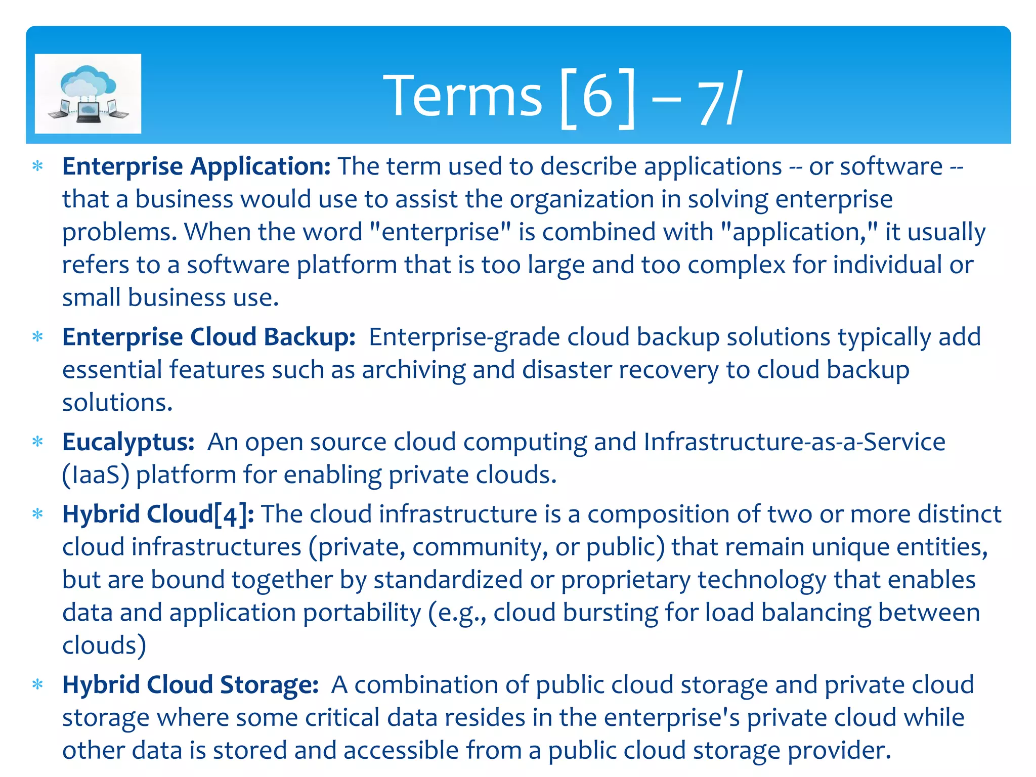  Enterprise Application: The term used to describe applications -- or software --
that a business would use to assist the organization in solving enterprise
problems. When the word "enterprise" is combined with "application," it usually
refers to a software platform that is too large and too complex for individual or
small business use.
 Enterprise Cloud Backup: Enterprise-grade cloud backup solutions typically add
essential features such as archiving and disaster recovery to cloud backup
solutions.
 Eucalyptus: An open source cloud computing and Infrastructure-as-a-Service
(IaaS) platform for enabling private clouds.
 Hybrid Cloud[4]: The cloud infrastructure is a composition of two or more distinct
cloud infrastructures (private, community, or public) that remain unique entities,
but are bound together by standardized or proprietary technology that enables
data and application portability (e.g., cloud bursting for load balancing between
clouds)
 Hybrid Cloud Storage: A combination of public cloud storage and private cloud
storage where some critical data resides in the enterprise's private cloud while
other data is stored and accessible from a public cloud storage provider.
Terms [6] – 7/
 