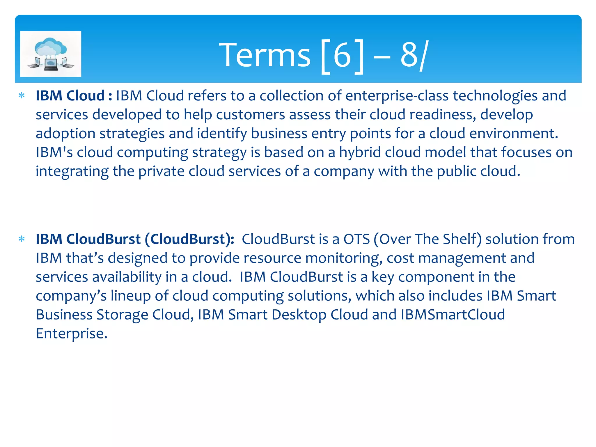  IBM Cloud : IBM Cloud refers to a collection of enterprise-class technologies and
services developed to help customers assess their cloud readiness, develop
adoption strategies and identify business entry points for a cloud environment.
IBM's cloud computing strategy is based on a hybrid cloud model that focuses on
integrating the private cloud services of a company with the public cloud.
 IBM CloudBurst (CloudBurst): CloudBurst is a OTS (Over The Shelf) solution from
IBM that’s designed to provide resource monitoring, cost management and
services availability in a cloud. IBM CloudBurst is a key component in the
company’s lineup of cloud computing solutions, which also includes IBM Smart
Business Storage Cloud, IBM Smart Desktop Cloud and IBMSmartCloud
Enterprise.
Terms [6] – 8/
 