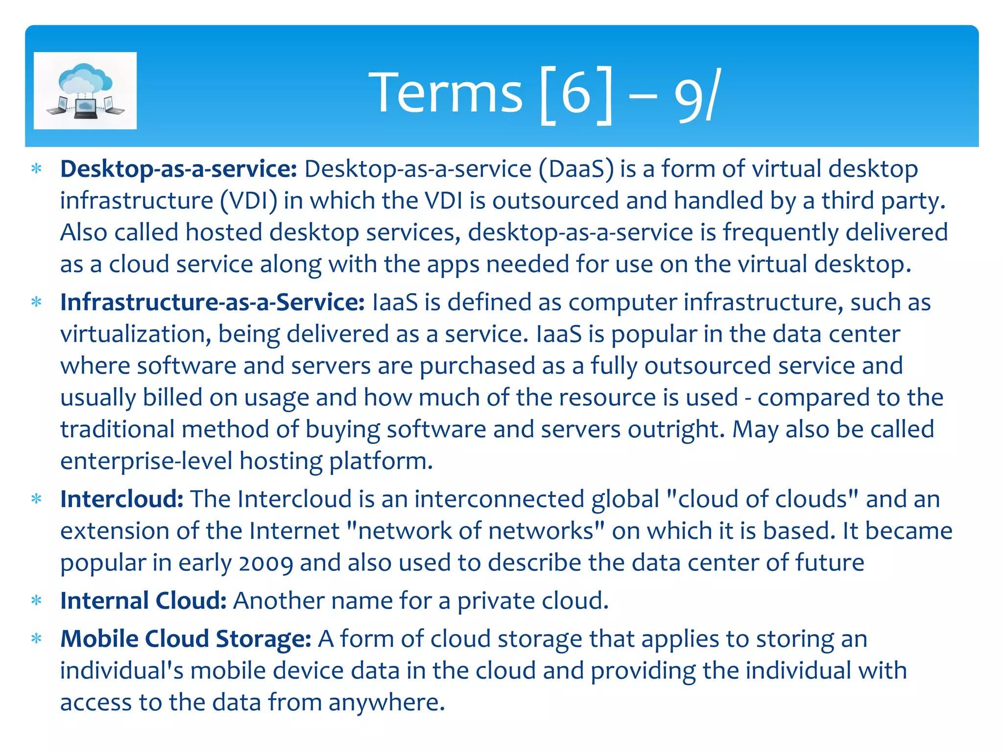  Desktop-as-a-service: Desktop-as-a-service (DaaS) is a form of virtual desktop
infrastructure (VDI) in which the VDI is outsourced and handled by a third party.
Also called hosted desktop services, desktop-as-a-service is frequently delivered
as a cloud service along with the apps needed for use on the virtual desktop.
 Infrastructure-as-a-Service: IaaS is defined as computer infrastructure, such as
virtualization, being delivered as a service. IaaS is popular in the data center
where software and servers are purchased as a fully outsourced service and
usually billed on usage and how much of the resource is used - compared to the
traditional method of buying software and servers outright. May also be called
enterprise-level hosting platform.
 Intercloud: The Intercloud is an interconnected global "cloud of clouds" and an
extension of the Internet "network of networks" on which it is based. It became
popular in early 2009 and also used to describe the data center of future
 Internal Cloud: Another name for a private cloud.
 Mobile Cloud Storage: A form of cloud storage that applies to storing an
individual's mobile device data in the cloud and providing the individual with
access to the data from anywhere.
Terms [6] – 9/
 