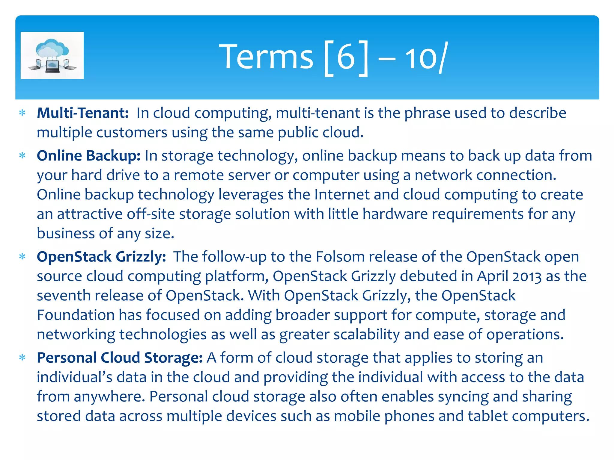  Multi-Tenant: In cloud computing, multi-tenant is the phrase used to describe
multiple customers using the same public cloud.
 Online Backup: In storage technology, online backup means to back up data from
your hard drive to a remote server or computer using a network connection.
Online backup technology leverages the Internet and cloud computing to create
an attractive off-site storage solution with little hardware requirements for any
business of any size.
 OpenStack Grizzly: The follow-up to the Folsom release of the OpenStack open
source cloud computing platform, OpenStack Grizzly debuted in April 2013 as the
seventh release of OpenStack. With OpenStack Grizzly, the OpenStack
Foundation has focused on adding broader support for compute, storage and
networking technologies as well as greater scalability and ease of operations.
 Personal Cloud Storage: A form of cloud storage that applies to storing an
individual’s data in the cloud and providing the individual with access to the data
from anywhere. Personal cloud storage also often enables syncing and sharing
stored data across multiple devices such as mobile phones and tablet computers.
Terms [6] – 10/
 