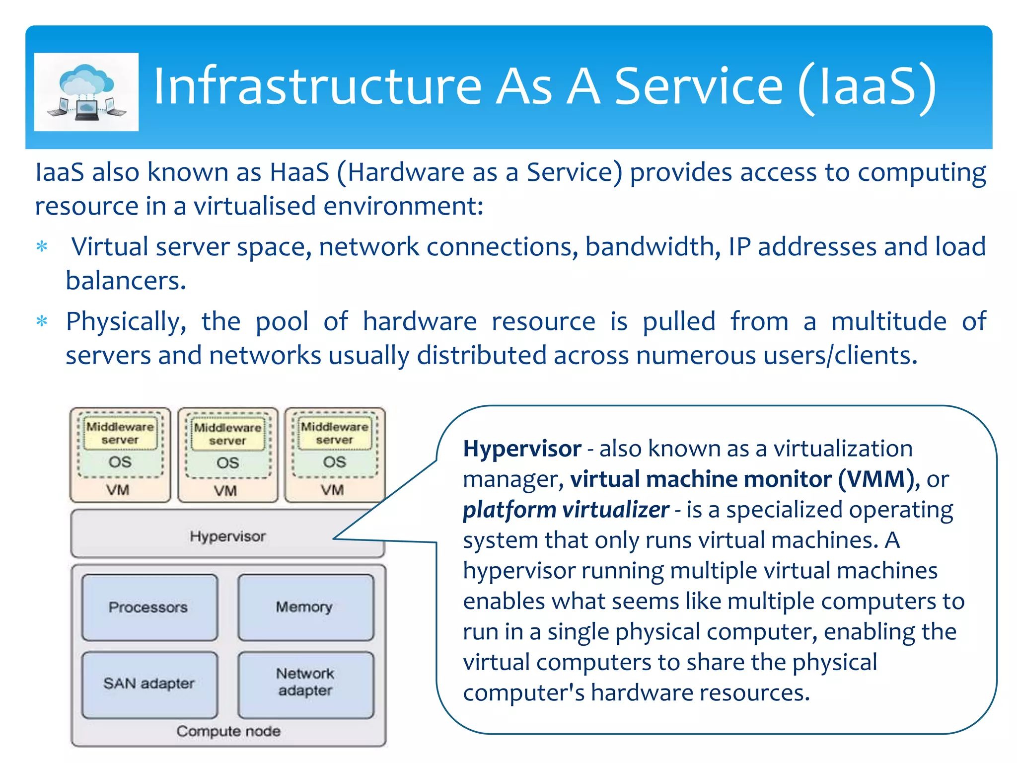 Infrastructure As A Service (IaaS)
IaaS also known as HaaS (Hardware as a Service) provides access to computing
resource in a virtualised environment:
 Virtual server space, network connections, bandwidth, IP addresses and load
balancers.
 Physically, the pool of hardware resource is pulled from a multitude of
servers and networks usually distributed across numerous users/clients.
Hypervisor - also known as a virtualization
manager, virtual machine monitor (VMM), or
platform virtualizer - is a specialized operating
system that only runs virtual machines. A
hypervisor running multiple virtual machines
enables what seems like multiple computers to
run in a single physical computer, enabling the
virtual computers to share the physical
computer's hardware resources.
 