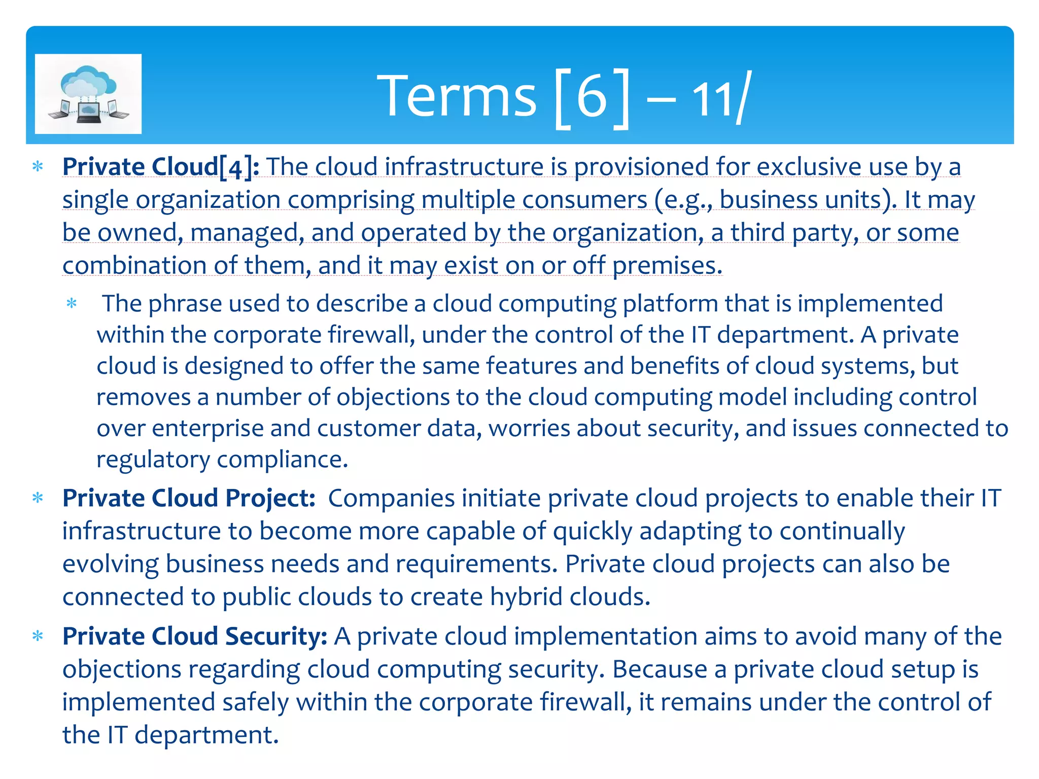 Private Cloud[4]: The cloud infrastructure is provisioned for exclusive use by a
single organization comprising multiple consumers (e.g., business units). It may
be owned, managed, and operated by the organization, a third party, or some
combination of them, and it may exist on or off premises.
 The phrase used to describe a cloud computing platform that is implemented
within the corporate firewall, under the control of the IT department. A private
cloud is designed to offer the same features and benefits of cloud systems, but
removes a number of objections to the cloud computing model including control
over enterprise and customer data, worries about security, and issues connected to
regulatory compliance.
 Private Cloud Project: Companies initiate private cloud projects to enable their IT
infrastructure to become more capable of quickly adapting to continually
evolving business needs and requirements. Private cloud projects can also be
connected to public clouds to create hybrid clouds.
 Private Cloud Security: A private cloud implementation aims to avoid many of the
objections regarding cloud computing security. Because a private cloud setup is
implemented safely within the corporate firewall, it remains under the control of
the IT department.
Terms [6] – 11/
 