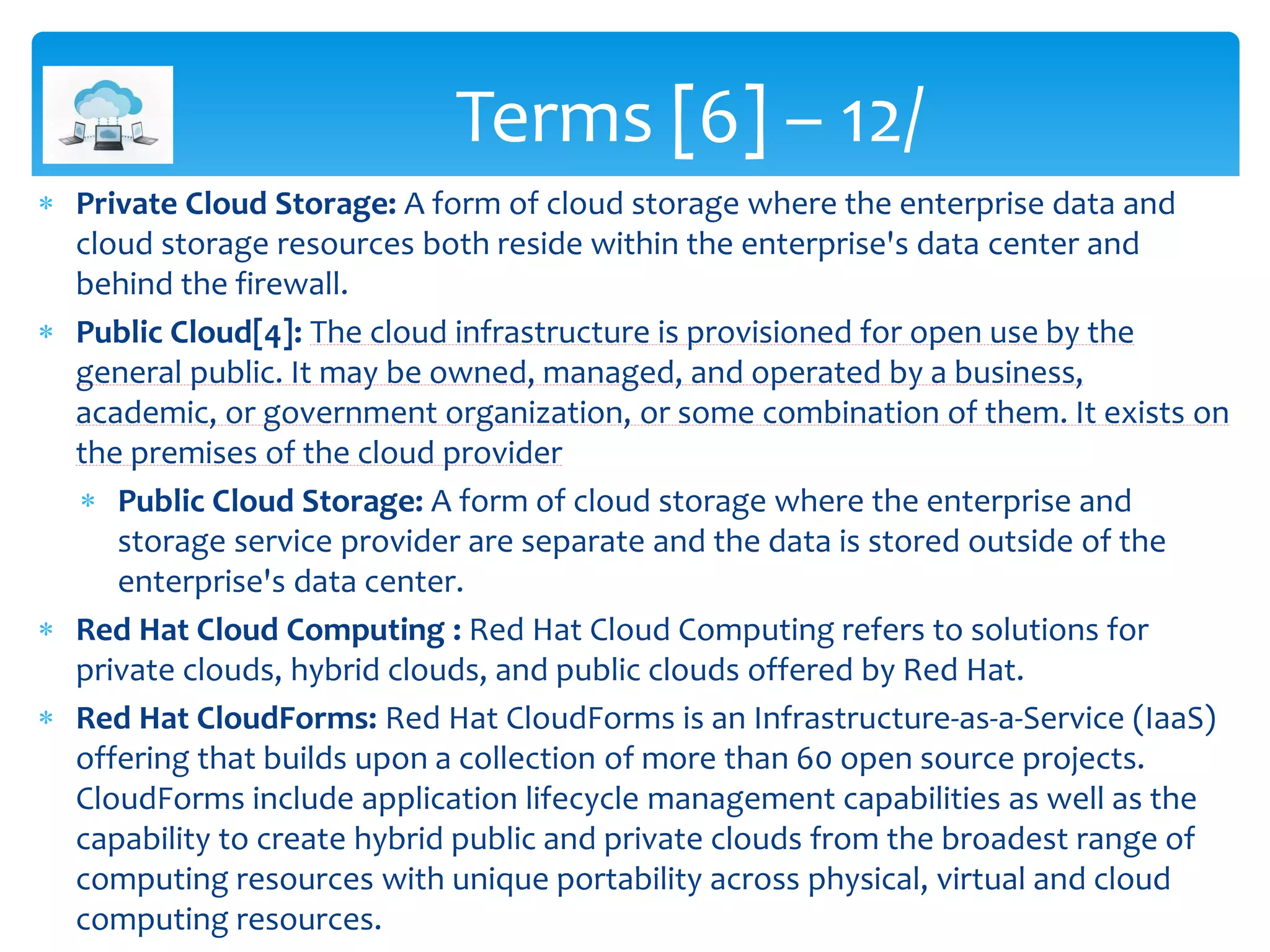  Private Cloud Storage: A form of cloud storage where the enterprise data and
cloud storage resources both reside within the enterprise's data center and
behind the firewall.
 Public Cloud[4]: The cloud infrastructure is provisioned for open use by the
general public. It may be owned, managed, and operated by a business,
academic, or government organization, or some combination of them. It exists on
the premises of the cloud provider
 Public Cloud Storage: A form of cloud storage where the enterprise and
storage service provider are separate and the data is stored outside of the
enterprise's data center.
 Red Hat Cloud Computing : Red Hat Cloud Computing refers to solutions for
private clouds, hybrid clouds, and public clouds offered by Red Hat.
 Red Hat CloudForms: Red Hat CloudForms is an Infrastructure-as-a-Service (IaaS)
offering that builds upon a collection of more than 60 open source projects.
CloudForms include application lifecycle management capabilities as well as the
capability to create hybrid public and private clouds from the broadest range of
computing resources with unique portability across physical, virtual and cloud
computing resources.
Terms [6] – 12/
 