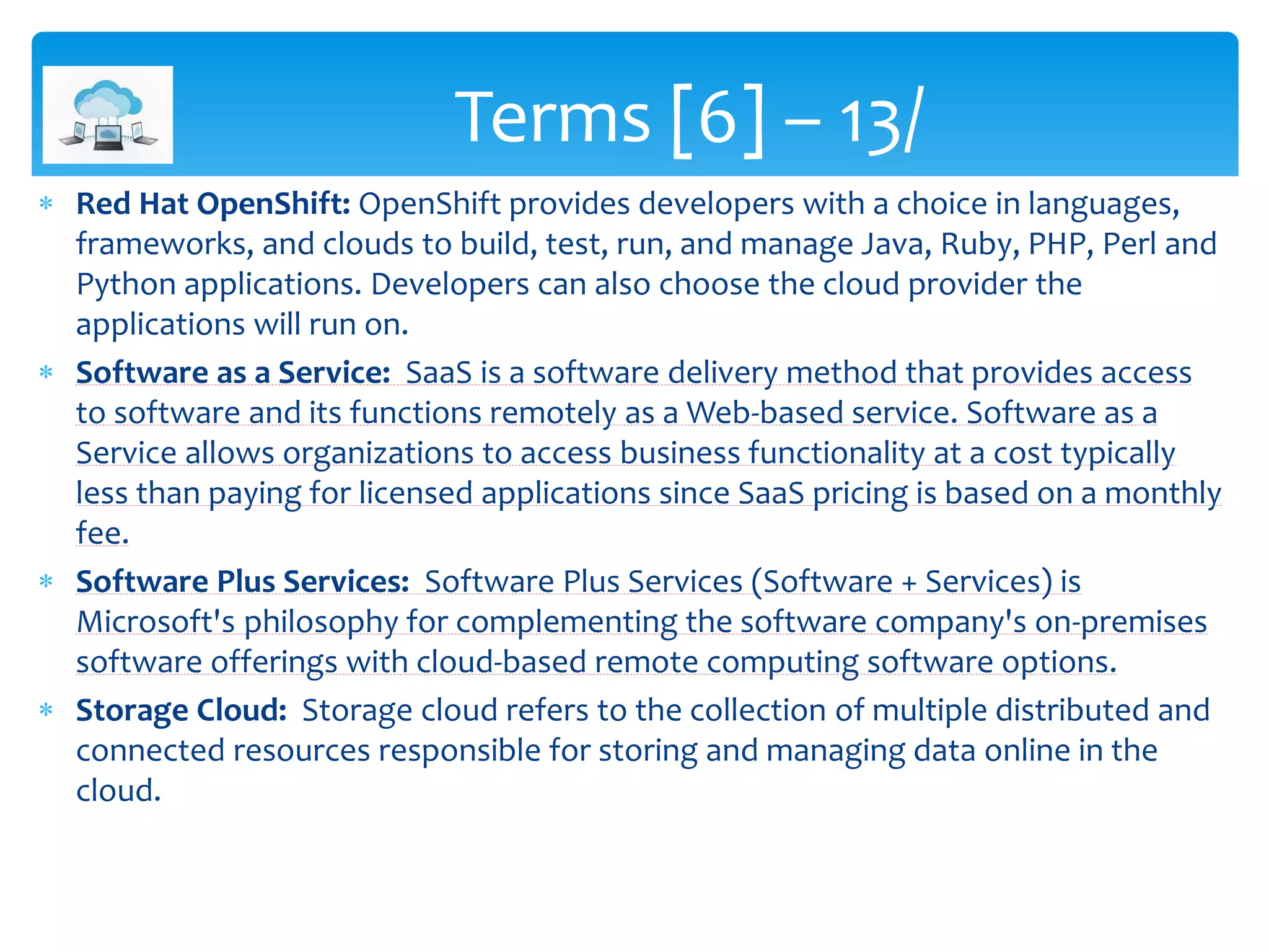  Red Hat OpenShift: OpenShift provides developers with a choice in languages,
frameworks, and clouds to build, test, run, and manage Java, Ruby, PHP, Perl and
Python applications. Developers can also choose the cloud provider the
applications will run on.
 Software as a Service: SaaS is a software delivery method that provides access
to software and its functions remotely as a Web-based service. Software as a
Service allows organizations to access business functionality at a cost typically
less than paying for licensed applications since SaaS pricing is based on a monthly
fee.
 Software Plus Services: Software Plus Services (Software + Services) is
Microsoft's philosophy for complementing the software company's on-premises
software offerings with cloud-based remote computing software options.
 Storage Cloud: Storage cloud refers to the collection of multiple distributed and
connected resources responsible for storing and managing data online in the
cloud.
Terms [6] – 13/
 