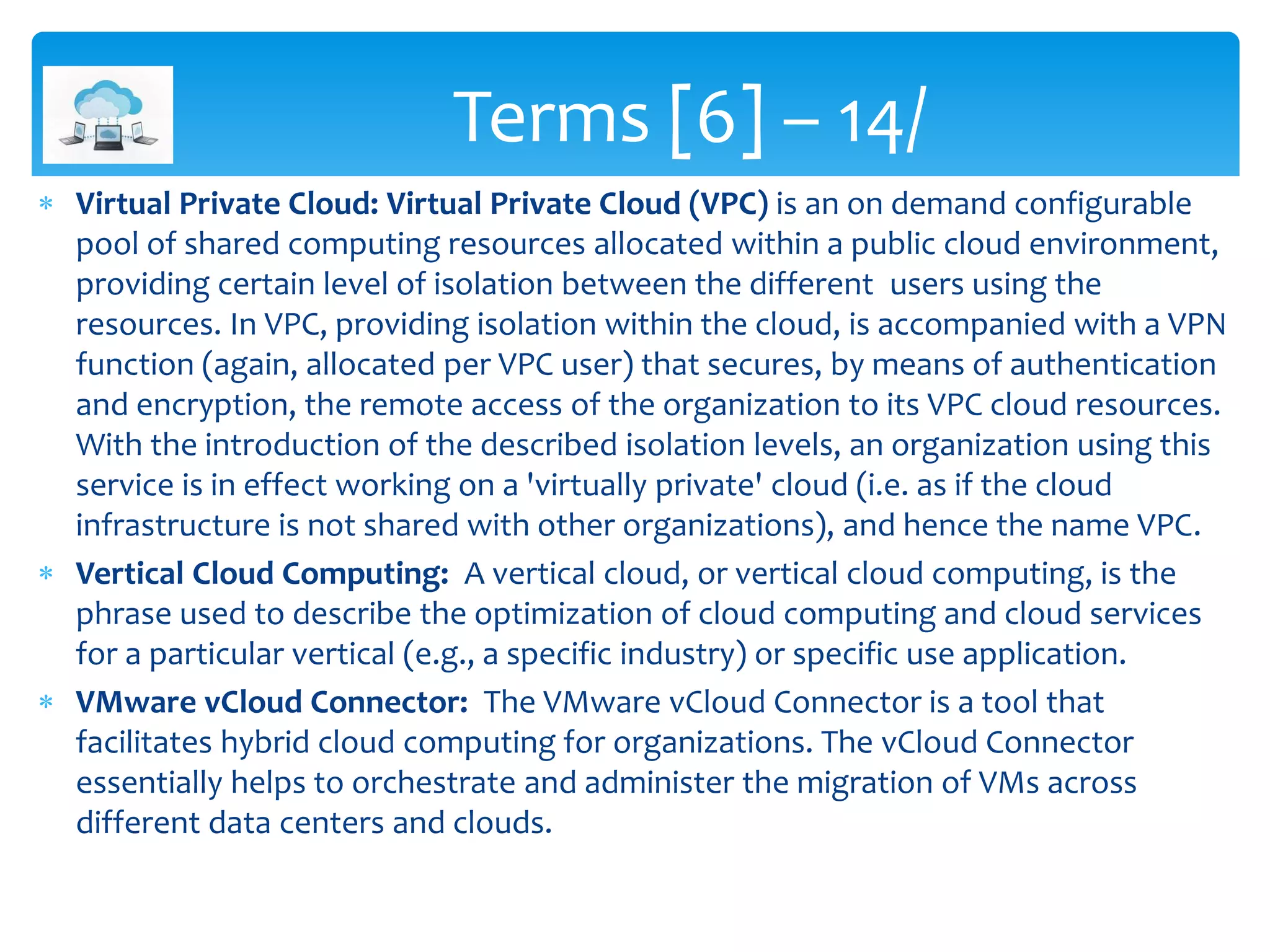  Virtual Private Cloud: Virtual Private Cloud (VPC) is an on demand configurable
pool of shared computing resources allocated within a public cloud environment,
providing certain level of isolation between the different users using the
resources. In VPC, providing isolation within the cloud, is accompanied with a VPN
function (again, allocated per VPC user) that secures, by means of authentication
and encryption, the remote access of the organization to its VPC cloud resources.
With the introduction of the described isolation levels, an organization using this
service is in effect working on a 'virtually private' cloud (i.e. as if the cloud
infrastructure is not shared with other organizations), and hence the name VPC.
 Vertical Cloud Computing: A vertical cloud, or vertical cloud computing, is the
phrase used to describe the optimization of cloud computing and cloud services
for a particular vertical (e.g., a specific industry) or specific use application.
 VMware vCloud Connector: The VMware vCloud Connector is a tool that
facilitates hybrid cloud computing for organizations. The vCloud Connector
essentially helps to orchestrate and administer the migration of VMs across
different data centers and clouds.
Terms [6] – 14/
 