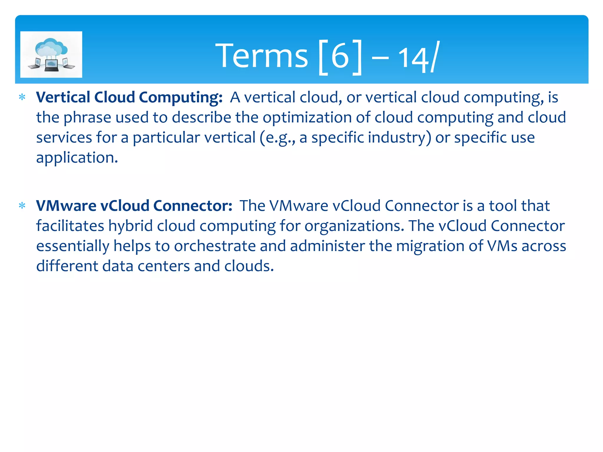  Vertical Cloud Computing: A vertical cloud, or vertical cloud computing, is
the phrase used to describe the optimization of cloud computing and cloud
services for a particular vertical (e.g., a specific industry) or specific use
application.
 VMware vCloud Connector: The VMware vCloud Connector is a tool that
facilitates hybrid cloud computing for organizations. The vCloud Connector
essentially helps to orchestrate and administer the migration of VMs across
different data centers and clouds.
Terms [6] – 14/
 