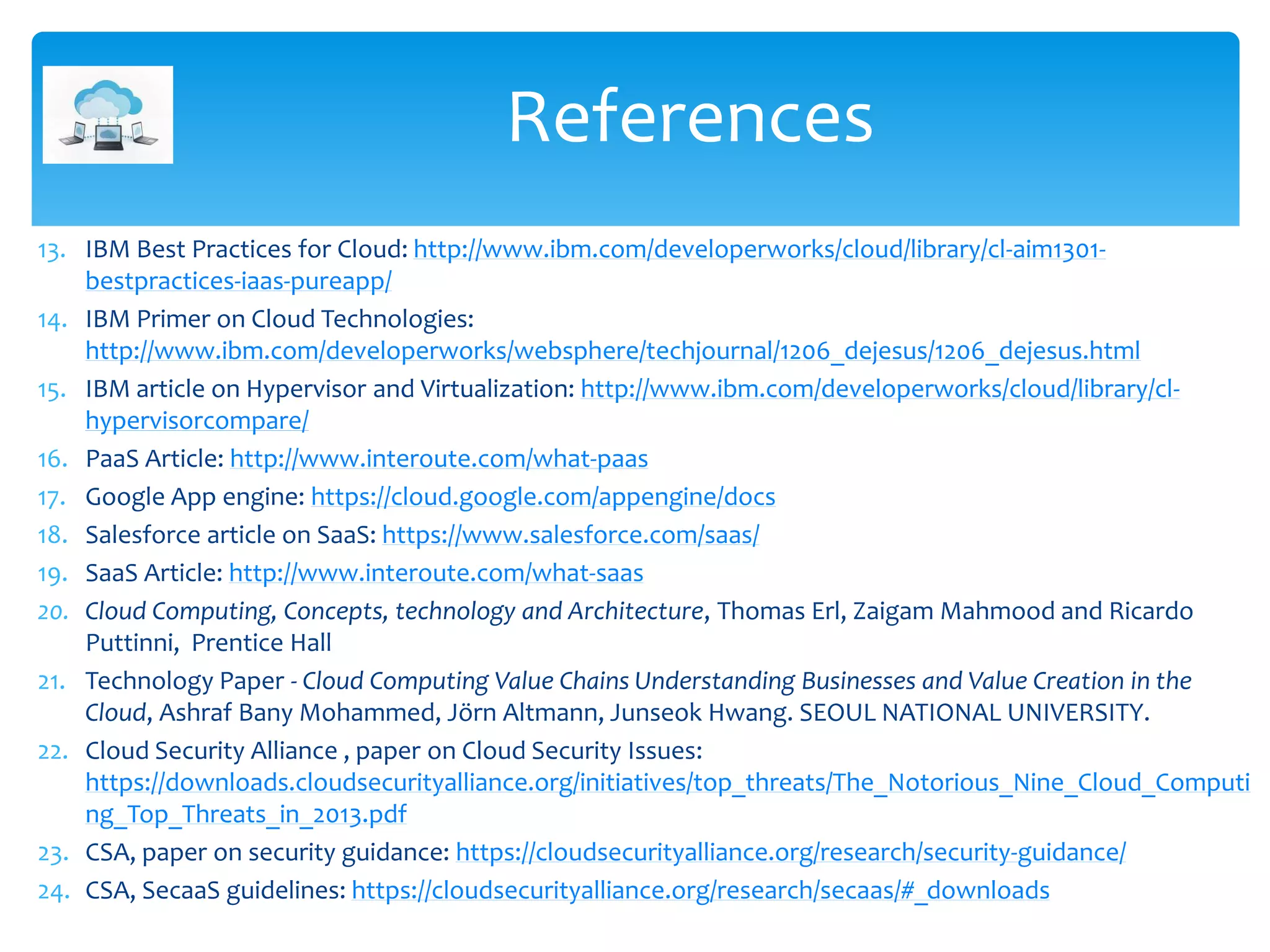 13. IBM Best Practices for Cloud: http://www.ibm.com/developerworks/cloud/library/cl-aim1301-
bestpractices-iaas-pureapp/
14. IBM Primer on Cloud Technologies:
http://www.ibm.com/developerworks/websphere/techjournal/1206_dejesus/1206_dejesus.html
15. IBM article on Hypervisor and Virtualization: http://www.ibm.com/developerworks/cloud/library/cl-
hypervisorcompare/
16. PaaS Article: http://www.interoute.com/what-paas
17. Google App engine: https://cloud.google.com/appengine/docs
18. Salesforce article on SaaS: https://www.salesforce.com/saas/
19. SaaS Article: http://www.interoute.com/what-saas
20. Cloud Computing, Concepts, technology and Architecture, Thomas Erl, Zaigam Mahmood and Ricardo
Puttinni, Prentice Hall
21. Technology Paper - Cloud Computing Value Chains Understanding Businesses and Value Creation in the
Cloud, Ashraf Bany Mohammed, Jörn Altmann, Junseok Hwang. SEOUL NATIONAL UNIVERSITY.
22. Cloud Security Alliance , paper on Cloud Security Issues:
https://downloads.cloudsecurityalliance.org/initiatives/top_threats/The_Notorious_Nine_Cloud_Computi
ng_Top_Threats_in_2013.pdf
23. CSA, paper on security guidance: https://cloudsecurityalliance.org/research/security-guidance/
24. CSA, SecaaS guidelines: https://cloudsecurityalliance.org/research/secaas/#_downloads
References
 