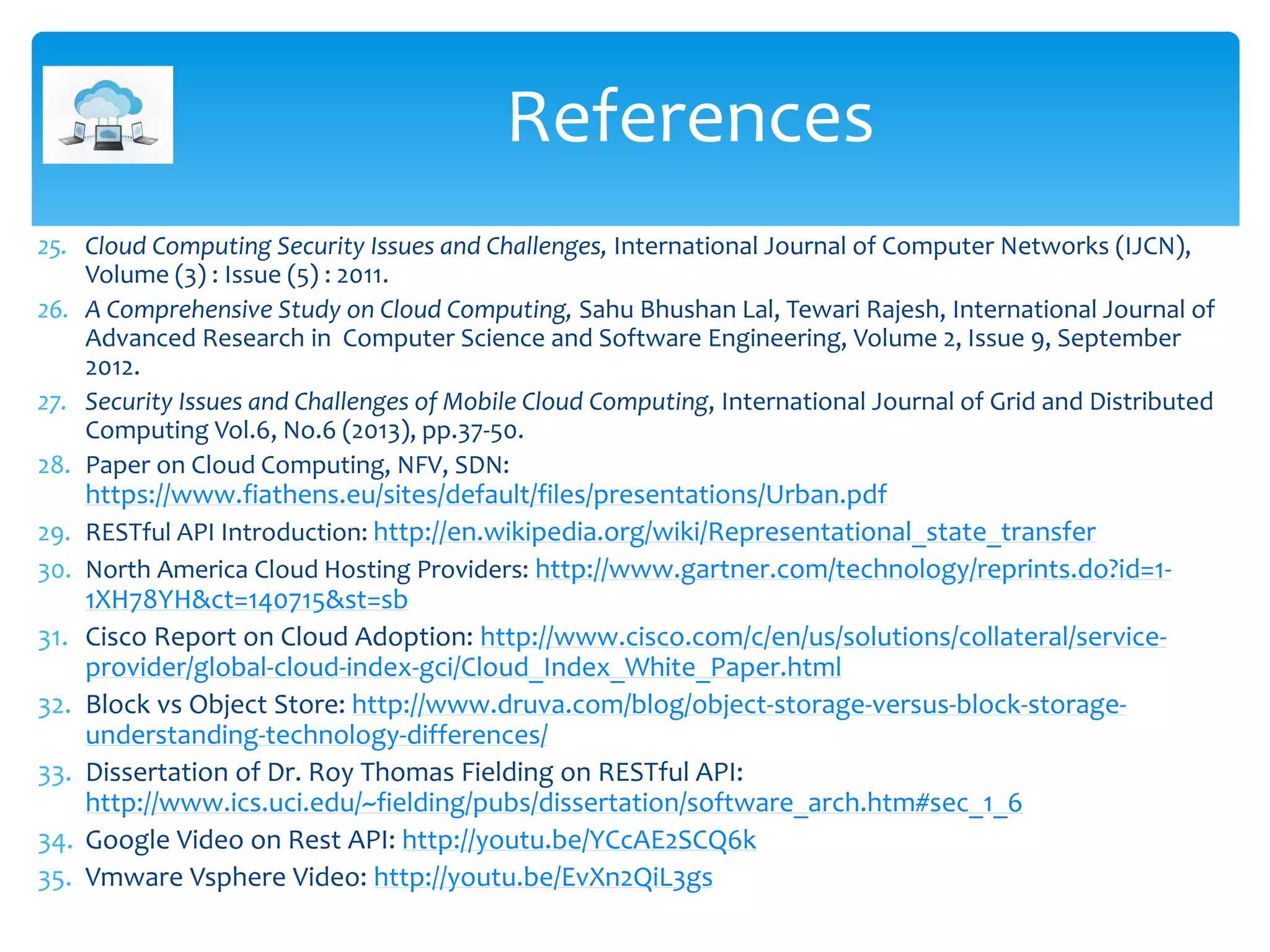 25. Cloud Computing Security Issues and Challenges, International Journal of Computer Networks (IJCN),
Volume (3) : Issue (5) : 2011.
26. A Comprehensive Study on Cloud Computing, Sahu Bhushan Lal, Tewari Rajesh, International Journal of
Advanced Research in Computer Science and Software Engineering, Volume 2, Issue 9, September
2012.
27. Security Issues and Challenges of Mobile Cloud Computing, International Journal of Grid and Distributed
Computing Vol.6, No.6 (2013), pp.37-50.
28. Paper on Cloud Computing, NFV, SDN:
https://www.fiathens.eu/sites/default/files/presentations/Urban.pdf
29. RESTful API Introduction: http://en.wikipedia.org/wiki/Representational_state_transfer
30. North America Cloud Hosting Providers: http://www.gartner.com/technology/reprints.do?id=1-
1XH78YH&ct=140715&st=sb
31. Cisco Report on Cloud Adoption: http://www.cisco.com/c/en/us/solutions/collateral/service-
provider/global-cloud-index-gci/Cloud_Index_White_Paper.html
32. Block vs Object Store: http://www.druva.com/blog/object-storage-versus-block-storage-
understanding-technology-differences/
33. Dissertation of Dr. Roy Thomas Fielding on RESTful API:
http://www.ics.uci.edu/~fielding/pubs/dissertation/software_arch.htm#sec_1_6
34. Google Video on Rest API: http://youtu.be/YCcAE2SCQ6k
35. Vmware Vsphere Video: http://youtu.be/EvXn2QiL3gs
References
 