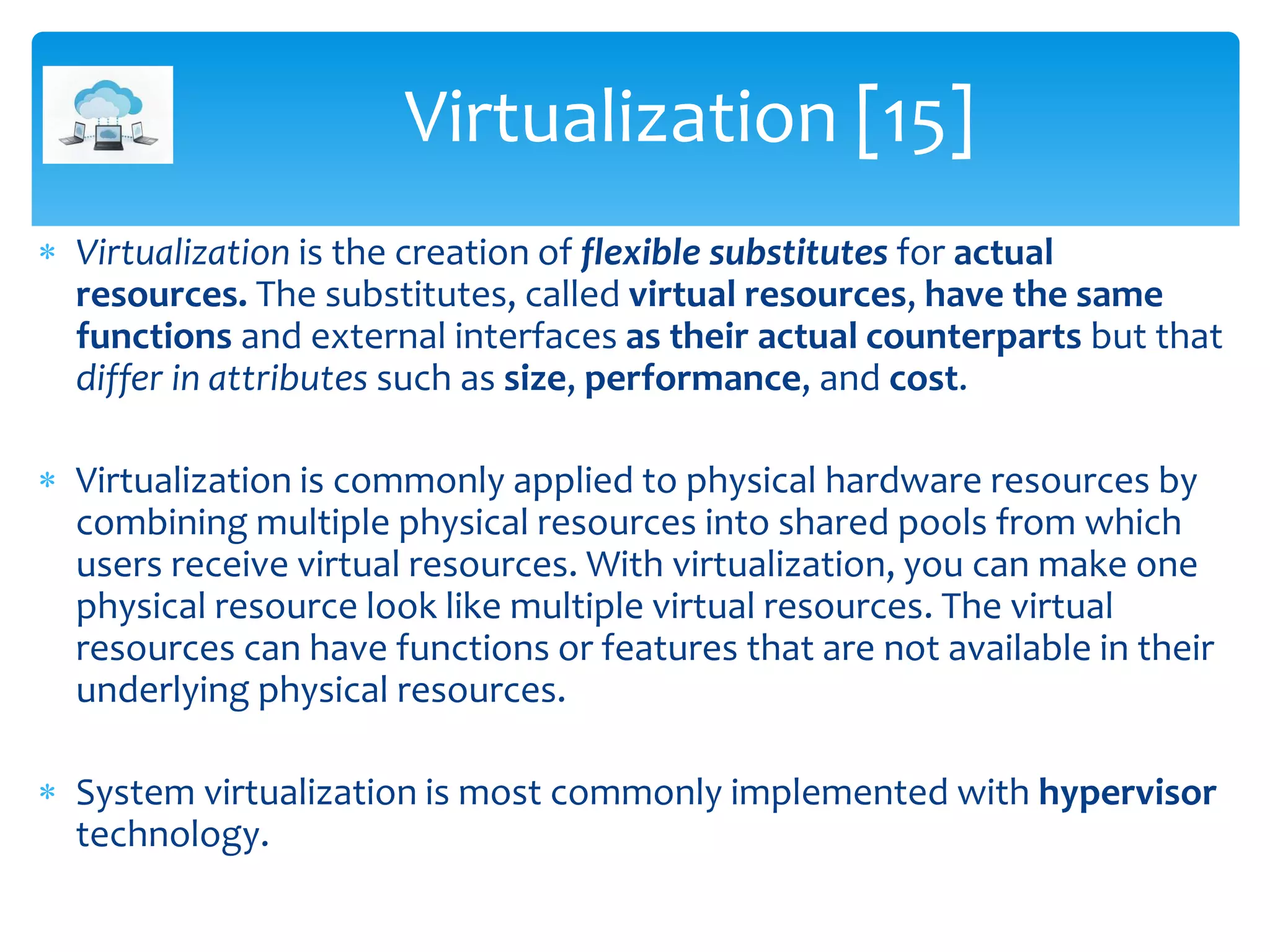  Virtualization is the creation of flexible substitutes for actual
resources. The substitutes, called virtual resources, have the same
functions and external interfaces as their actual counterparts but that
differ in attributes such as size, performance, and cost.
 Virtualization is commonly applied to physical hardware resources by
combining multiple physical resources into shared pools from which
users receive virtual resources. With virtualization, you can make one
physical resource look like multiple virtual resources. The virtual
resources can have functions or features that are not available in their
underlying physical resources.
 System virtualization is most commonly implemented with hypervisor
technology.
Virtualization [15]
 