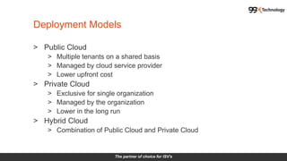 The partner of choice for ISV's
> Public Cloud
> Multiple tenants on a shared basis
> Managed by cloud service provider
> Lower upfront cost
> Private Cloud
> Exclusive for single organization
> Managed by the organization
> Lower in the long run
> Hybrid Cloud
> Combination of Public Cloud and Private Cloud
Deployment Models
 