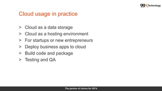 The partner of choice for ISV's
> Cloud as a data storage
> Cloud as a hosting environment
> For startups or new entrepreneurs
> Deploy business apps to cloud
> Build code and package
> Testing and QA
Cloud usage in practice
 