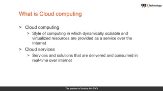The partner of choice for ISV's
What is Cloud computing
> Cloud computing
> Style of computing in which dynamically scalable and
virtualized resources are provided as a service over the
Internet
> Cloud services
> Services and solutions that are delivered and consumed in
real-time over internet
 