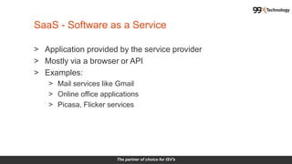 The partner of choice for ISV's
> Application provided by the service provider
> Mostly via a browser or API
> Examples:
> Mail services like Gmail
> Online office applications
> Picasa, Flicker services
SaaS - Software as a Service
 