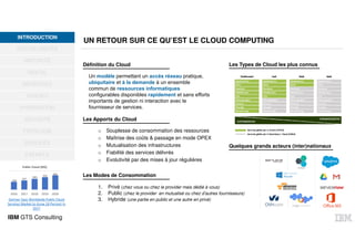 IBM GTS Consulting
UN RETOUR SUR CE QU’EST LE CLOUD COMPUTING
OPPORTUNITÉS
MATURITÉ
DIGITAL
BÉNÉFICES
USAGES
HYBRIDATION
SÉCURITÉ
TYPOLOGIE
SERVICES
EXEMPLE
INTRODUCTIONINTRODUCTION
Définition du Cloud
Un modèle permettant un accès réseau pratique,
ubiquitaire et à la demande à un ensemble
commun de ressources informatiques
configurables disponibles rapidement et sans efforts
importants de gestion ni interaction avec le
fournisseur de services.
Les Apports du Cloud
o Souplesse de consommation des ressources
o Maîtrise des coûts & passage en mode OPEX
o Mutualisation des infrastructures
o Fiabilité des services délivrés
o Evolutivité par des mises à jour régulières
Les Modes de Consommation
1. Privé (chez vous ou chez le provider mais dédié à vous)
2. Public (chez le provider en mutualisé ou chez d’autres fournisseurs)
3. Hybride (une partie en public et une autre en privé)
Les Types de Cloud les plus connus
Quelques grands acteurs (inter)nationaux
Gartner Says Worldwide Public Cloud
Services Market to Grow 18 Percent in
2017
209
247
289
333
383
2016 2017 2018 2019 2020
Public Cloud (M$)
 