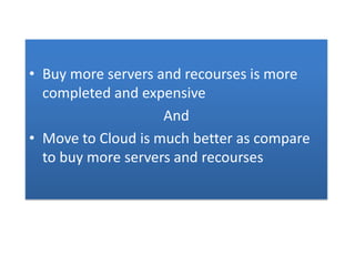 • Buy more servers and recourses is more
completed and expensive
And
• Move to Cloud is much better as compare
to buy more servers and recourses
 