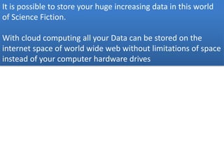 It is possible to store your huge increasing data in this world
of Science Fiction.
With cloud computing all your Data can be stored on the
internet space of world wide web without limitations of space
instead of your computer hardware drives
 