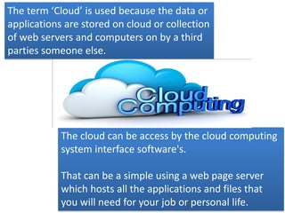 The term ‘Cloud’ is used because the data or
applications are stored on cloud or collection
of web servers and computers on by a third
parties someone else.
The cloud can be access by the cloud computing
system interface software's.
That can be a simple using a web page server
which hosts all the applications and files that
you will need for your job or personal life.
 