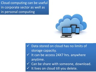 Cloud computing can be useful
in corporate sector as well as
in personal computing
 Data stored on cloud has no limits of
storage capacity.
 It can be access 24X7 hrs. anywhere
anytime.
 Can be share with someone, download.
 It lives on cloud till you delete.
 