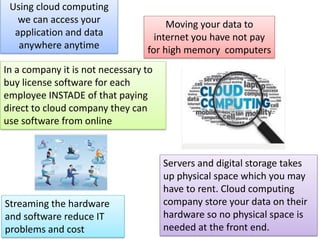 Using cloud computing
we can access your
application and data
anywhere anytime
Moving your data to
internet you have not pay
for high memory computers
In a company it is not necessary to
buy license software for each
employee INSTADE of that paying
direct to cloud company they can
use software from online
Servers and digital storage takes
up physical space which you may
have to rent. Cloud computing
company store your data on their
hardware so no physical space is
needed at the front end.
Streaming the hardware
and software reduce IT
problems and cost
 