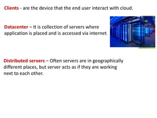 Clients - are the device that the end user interact with cloud.
Datacenter – It is collection of servers where
application is placed and is accessed via internet.
Distributed servers – Often servers are in geographically
different places, but server acts as if they are working
next to each other.
 