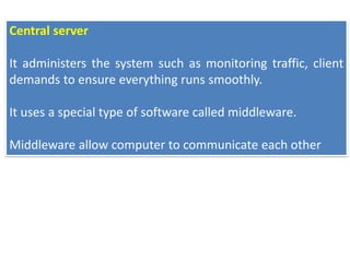 Central server
It administers the system such as monitoring traffic, client
demands to ensure everything runs smoothly.
It uses a special type of software called middleware.
Middleware allow computer to communicate each other
 