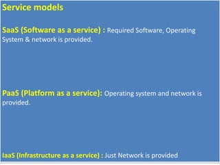 Service models
SaaS (Software as a service) : Required Software, Operating
System & network is provided.
PaaS (Platform as a service): Operating system and network is
provided.
IaaS (Infrastructure as a service) : Just Network is provided
 