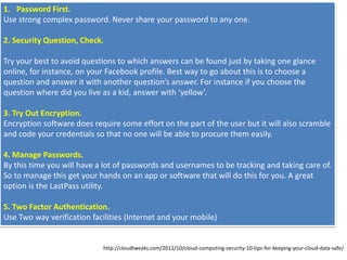 1. Password First.
Use strong complex password. Never share your password to any one.
2. Security Question, Check.
Try your best to avoid questions to which answers can be found just by taking one glance
online, for instance, on your Facebook profile. Best way to go about this is to choose a
question and answer it with another question’s answer. For instance if you choose the
question where did you live as a kid, answer with ‘yellow’.
3. Try Out Encryption.
Encryption software does require some effort on the part of the user but it will also scramble
and code your credentials so that no one will be able to procure them easily.
4. Manage Passwords.
By this time you will have a lot of passwords and usernames to be tracking and taking care of.
So to manage this get your hands on an app or software that will do this for you. A great
option is the LastPass utility.
5. Two Factor Authentication.
Use Two way verification facilities (Internet and your mobile)
http://cloudtweaks.com/2012/10/cloud-computing-security-10-tips-for-keeping-your-cloud-data-safe/
 