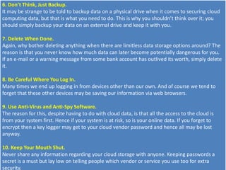 6. Don’t Think, Just Backup.
It may be strange to be told to backup data on a physical drive when it comes to securing cloud
computing data, but that is what you need to do. This is why you shouldn’t think over it; you
should simply backup your data on an external drive and keep it with you.
7. Delete When Done.
Again, why bother deleting anything when there are limitless data storage options around? The
reason is that you never know how much data can later become potentially dangerous for you.
If an e-mail or a warning message from some bank account has outlived its worth, simply delete
it.
8. Be Careful Where You Log In.
Many times we end up logging in from devices other than our own. And of course we tend to
forget that these other devices may be saving our information via web browsers.
9. Use Anti-Virus and Anti-Spy Software.
The reason for this, despite having to do with cloud data, is that all the access to the cloud is
from your system first. Hence if your system is at risk, so is your online data. If you forget to
encrypt then a key logger may get to your cloud vendor password and hence all may be lost
anyway.
10. Keep Your Mouth Shut.
Never share any information regarding your cloud storage with anyone. Keeping passwords a
secret is a must but lay low on telling people which vendor or service you use too for extra
security.
 