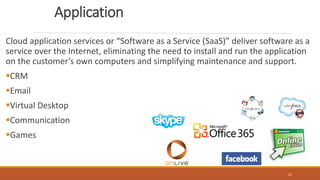Application
Cloud application services or “Software as a Service (SaaS)” deliver software as a
service over the Internet, eliminating the need to install and run the application
on the customer’s own computers and simplifying maintenance and support.
CRM
Email
Virtual Desktop
Communication
Games
22
 