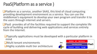 PaaS(Platform as a service )
Platform as a service, another SAAS, this kind of cloud computing
providing development environment as a service. You can use the
middleman’s equipment to develop your own program and transfer it to
the users through internet and servers.
PaaS provides all of the facilities required to support the complete life
cycle of building and delivering web applications and services entirely
from the Internet.
Typically applications must be developed with a particular platform in
mind
Multi tenant environments
Highly scalable multi tier architecture
36
 