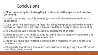Conclusions
Cloud computing is still struggling in its infancy with negative and positive
Comments.
cloud computing is rapidly emerging as a viable alternative to traditional
approaches
Data security is an important factor for cloud computing and to day modern
Encryption algorithms play the main role in data security of cloud computing
Real business value can be realized by customers of all sizes
Cloud solutions are simple to acquire, don’t require long term contracts and
are easier to scale up and down as needed
Proper planning and migration services are needed to ensure a successful
implementation
Third party monitoring services ensure customer are getting the most out of
their cloud environment
65
 