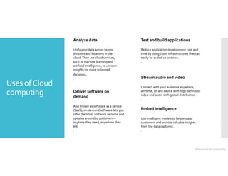 Uses ofCloud
computing
Test and build applications
Reduce application development cost and
time by using cloud infrastructures that can
easily be scaled up or down.
.
Analyze data
Unify your data across teams,
divisions and locations in the
cloud. Then use cloud services,
such as machine learning and
artificial intelligence, to uncover
insights for more informed
decisions.
.
Deliver software on
demand
Also known as software as a service
(SaaS), on-demand software lets you
offer the latest software versions and
updates around to customers—
anytime they need, anywhere they
are.
.
Embed intelligence
Use intelligent models to help engage
customers and provide valuable insights
from the data captured.
.
Stream audio and video
Connect with your audience anywhere,
anytime, on any device with high-definition
video and audio with global distribution.
.
Shashank Viswanadha
 
