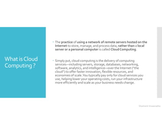 What isCloud
Computing ?
 The practice of using a network of remote servers hosted on the
Internet to store, manage, and process data, rather than a local
server or a personal computer is called Cloud Computing.
 Simply put, cloud computing is the delivery of computing
services—including servers, storage, databases, networking,
software, analytics, and intelligence—over the Internet (“the
cloud”) to offer faster innovation, flexible resources, and
economies of scale.You typically pay only for cloud services you
use, helping lower your operating costs, run your infrastructure
more efficiently and scale as your business needs change.
Shashank Viswanadha
 