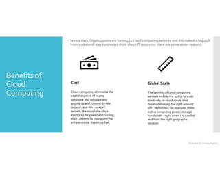 Benefits of
Cloud
Computing
 Now a days, Organizations are turning to cloud computing services and it is indeed a big shift
from traditional way businesses think about IT resources. Here are some seven reasons:
Cost
Cloud computing eliminates the
capital expense of buying
hardware and software and
setting up and running on-site
datacenters—the racks of
servers, the round-the-clock
electricity for power and cooling,
the IT experts for managing the
infrastructure. It adds up fast.
Global Scale
The benefits of cloud computing
services include the ability to scale
elastically. In cloud speak, that
means delivering the right amount
of IT resources—for example, more
or less computing power, storage,
bandwidth—right when it is needed
and from the right geographic
location.
Shashank Viswanadha
 