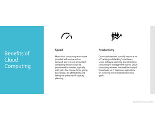 Benefits of
Cloud
Computing
Speed
Most cloud computing services are
provided self service and on
demand, so even vast amounts of
computing resources can be
provisioned in minutes, typically
with just a few mouse clicks, giving
businesses a lot of flexibility and
taking the pressure off capacity
planning.
Productivity
On-site datacenters typically require a lot
of “racking and stacking”—hardware
setup, software patching, and other time-
consuming IT management chores. Cloud
computing removes the need for many of
these tasks, so IT teams can spend time
on achieving more important business
goals.
Shashank Viswanadha
 