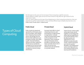 Types ofCloud
Computing
Not all clouds are the same and not one type of cloud computing is right for everyone.
Several different models, types and services have evolved to help offer the right solution for the
organization needs.
First, you need to determine the type of cloud deployment or cloud computing architecture, that your
cloud services will be implemented on.There are three different ways to deploy cloud services: on a
Public cloud, Private cloud or Hybrid cloud.
Public Cloud
Public clouds are owned and
operated by a third-party cloud
service providers, which deliver
their computing resources like
servers and storage over the
Internet. Microsoft Azure is an
example of a public cloud. With
a public cloud, all hardware,
software and other supporting
infrastructure is owned and
managed by the cloud provider.
You access these services and
manage your account using a
web browser.
Private Cloud
A private cloud refers to cloud
computing resources used
exclusively by a single business
or organization. A private
cloud can be physically located
on the company’s on-site
datacenter. Some companies
also pay third-party service
providers to host their private
cloud. A private cloud is one in
which the services and
infrastructure are maintained
on a private network.
Hybrid Cloud
Hybrid clouds combine public
and private clouds, bound
together by technology that
allows data and applications
to be shared between them.
By allowing data and
applications to move
between private and public
clouds, a hybrid cloud gives
your business greater
flexibility, more deployment
options and helps optimize
your existing infrastructure,
security and compliance.
Shashank Viswanadha
 