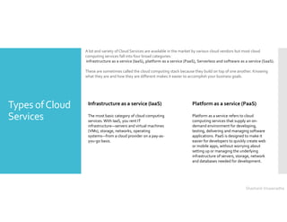 Types ofCloud
Services
A lot and variety of Cloud Services are available in the market by various cloud vendors but most cloud
computing services fall into four broad categories:
infrastructure as a service (IaaS), platform as a service (PaaS), Serverless and software as a service (SaaS).
These are sometimes called the cloud computing stack because they build on top of one another. Knowing
what they are and how they are different makes it easier to accomplish your business goals.
Infrastructure as a service (IaaS)
The most basic category of cloud computing
services. With IaaS, you rent IT
infrastructure—servers and virtual machines
(VMs), storage, networks, operating
systems—from a cloud provider on a pay-as-
you-go basis.
Platform as a service (PaaS)
Platform as a service refers to cloud
computing services that supply an on-
demand environment for developing,
testing, delivering and managing software
applications. PaaS is designed to make it
easier for developers to quickly create web
or mobile apps, without worrying about
setting up or managing the underlying
infrastructure of servers, storage, network
and databases needed for development.
Shashank Viswanadha
 