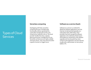 Types ofCloud
Services
Serverless computing
Overlapping with PaaS, serverless
computing focuses on building app
functionality without spending time
continually managing the servers and
infrastructure required to do so.The cloud
provider handles the setup, capacity
planning and server management for you.
Serverless architectures are highly scalable
and event-driven, only using resources when
a specific function or trigger occurs
.
Software as a service (SaaS)
Software as a service is a method for
delivering software applications over the
Internet, on demand and typically on a
subscription basis. With SaaS, cloud
providers host and manage the software
application and underlying infrastructure
and handle any maintenance, like software
upgrades and security patching. Users
connect to the application over the Internet,
usually with a web browser on their phone,
tablet or PC.
Shashank Viswanadha
 