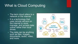 What is Cloud Computing
 The term cloud refers to a
network or the internet.
 It is a technology that
uses remote servers on
the internet to store,
manage, and access data
online rather than local
drives.
 The data can be anything
such as files, images,
documents, audio, video,
and more.
 