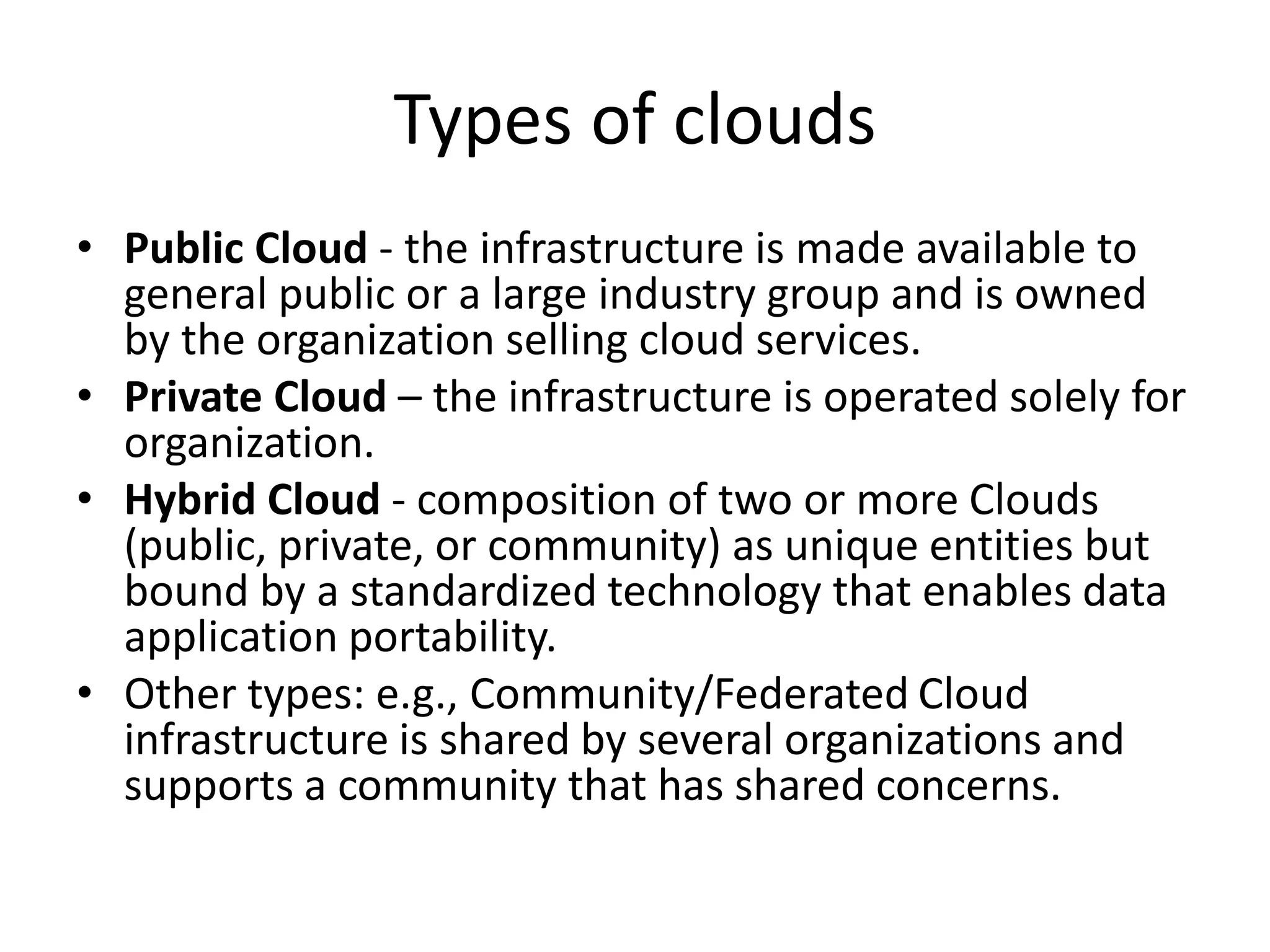 Types of clouds
• Public Cloud - the infrastructure is made available to
general public or a large industry group and is owned
by the organization selling cloud services.
• Private Cloud – the infrastructure is operated solely for
organization.
• Hybrid Cloud - composition of two or more Clouds
(public, private, or community) as unique entities but
bound by a standardized technology that enables data
application portability.
• Other types: e.g., Community/Federated Cloud
infrastructure is shared by several organizations and
supports a community that has shared concerns.
 