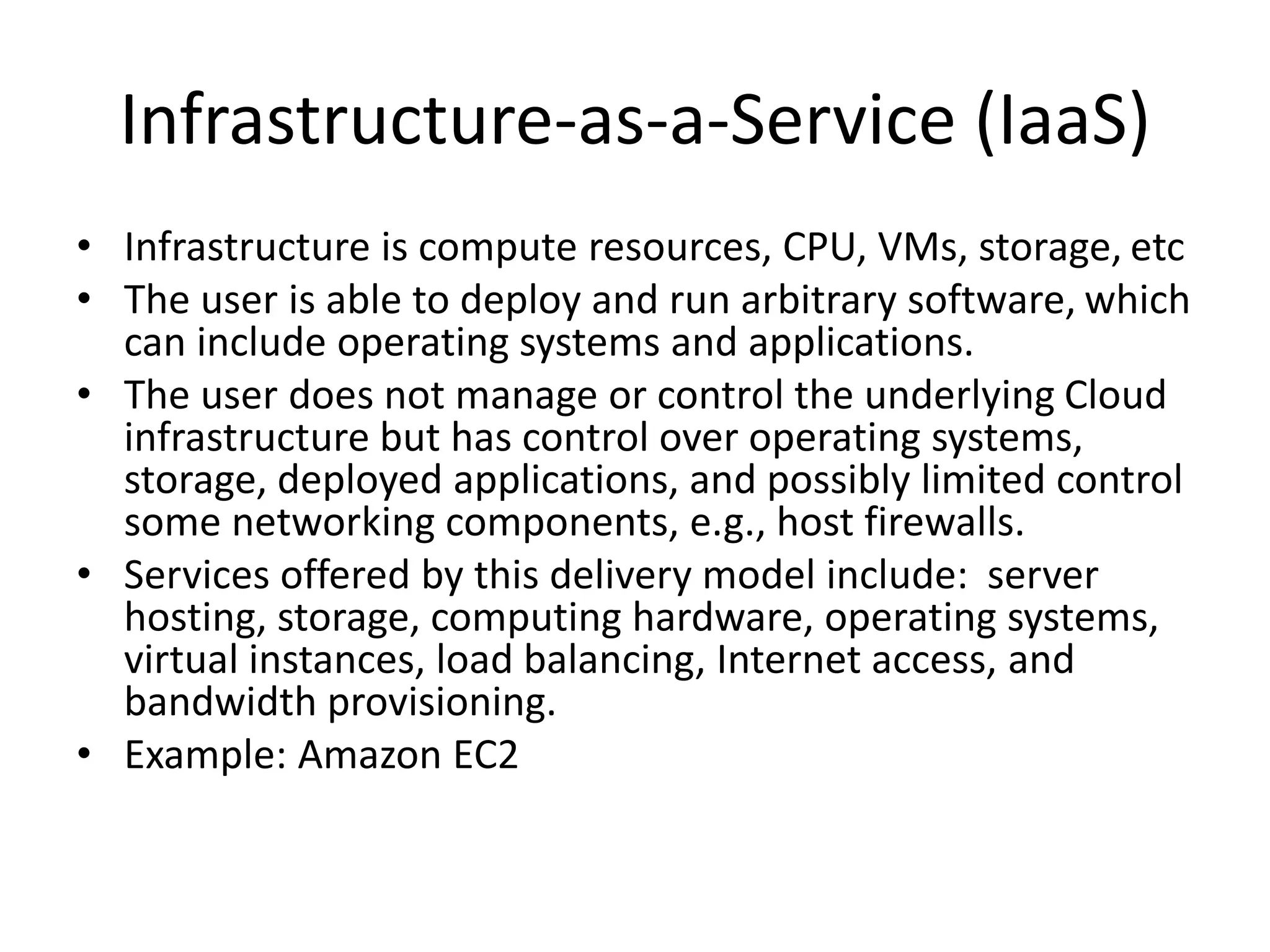 Infrastructure-as-a-Service (IaaS)
• Infrastructure is compute resources, CPU, VMs, storage, etc
• The user is able to deploy and run arbitrary software, which
can include operating systems and applications.
• The user does not manage or control the underlying Cloud
infrastructure but has control over operating systems,
storage, deployed applications, and possibly limited control
some networking components, e.g., host firewalls.
• Services offered by this delivery model include: server
hosting, storage, computing hardware, operating systems,
virtual instances, load balancing, Internet access, and
bandwidth provisioning.
• Example: Amazon EC2
 