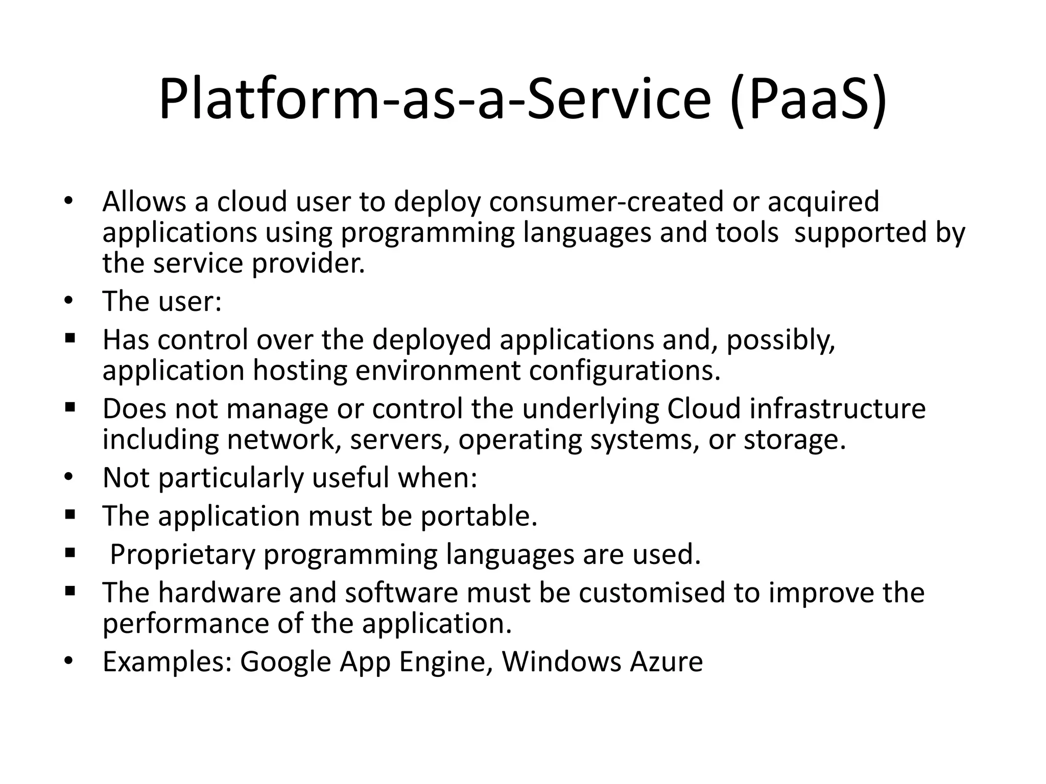 Platform-as-a-Service (PaaS)
• Allows a cloud user to deploy consumer-created or acquired
applications using programming languages and tools supported by
the service provider.
• The user:
 Has control over the deployed applications and, possibly,
application hosting environment configurations.
 Does not manage or control the underlying Cloud infrastructure
including network, servers, operating systems, or storage.
• Not particularly useful when:
 The application must be portable.
 Proprietary programming languages are used.
 The hardware and software must be customised to improve the
performance of the application.
• Examples: Google App Engine, Windows Azure
 