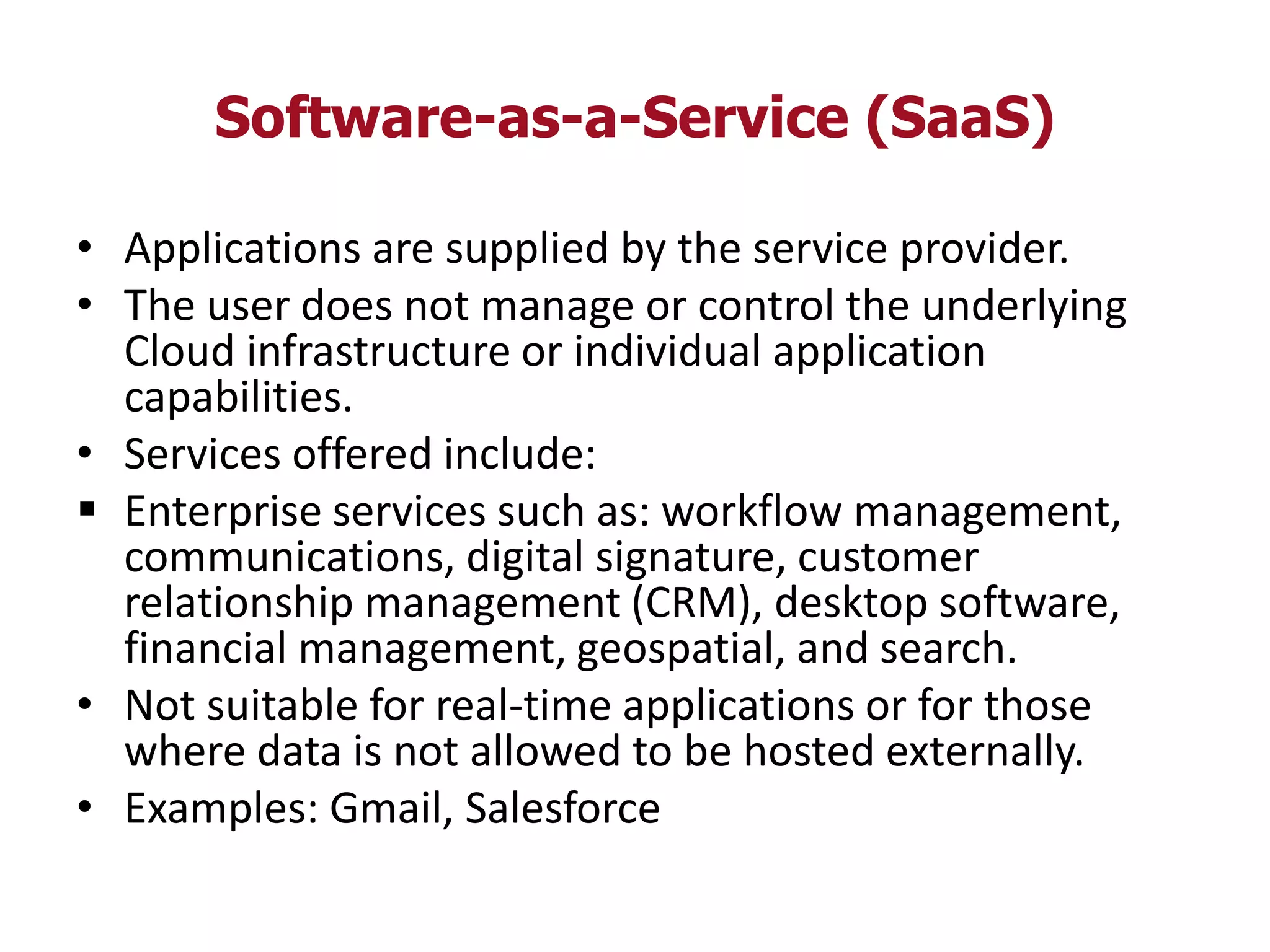 Software-as-a-Service (SaaS)
• Applications are supplied by the service provider.
• The user does not manage or control the underlying
Cloud infrastructure or individual application
capabilities.
• Services offered include:
 Enterprise services such as: workflow management,
communications, digital signature, customer
relationship management (CRM), desktop software,
financial management, geospatial, and search.
• Not suitable for real-time applications or for those
where data is not allowed to be hosted externally.
• Examples: Gmail, Salesforce
 