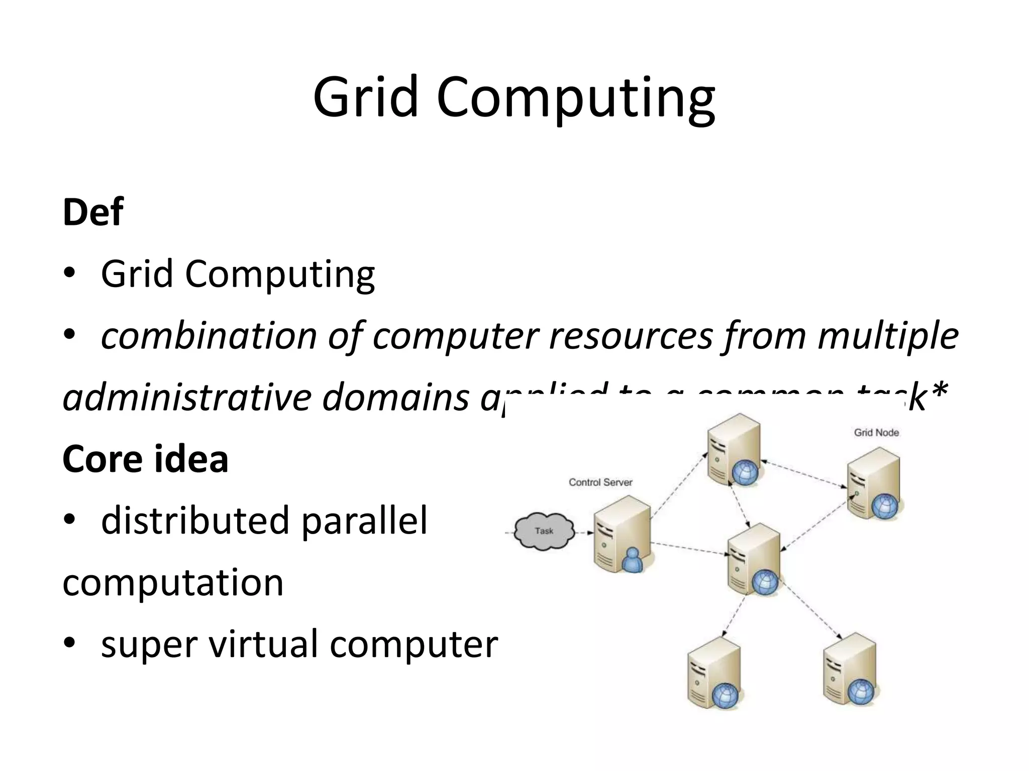 Grid Computing
Def
• Grid Computing
• combination of computer resources from multiple
administrative domains applied to a common task*
Core idea
• distributed parallel
computation
• super virtual computer
 